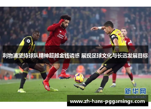 利物浦坚持球队精神超越金钱诱惑 展现足球文化与长远发展目标