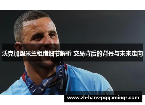 沃克加盟米兰租借细节解析 交易背后的背景与未来走向