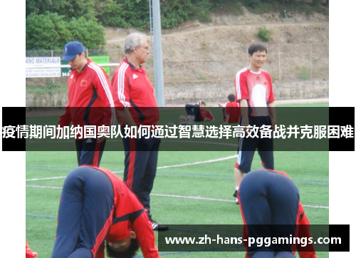 疫情期间加纳国奥队如何通过智慧选择高效备战并克服困难